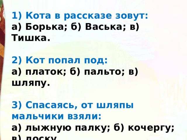 1) Кота в рассказе зовут: а) Борька; б) Васька; в) Тишка.  2) Кот попал под: а) платок; б) пальто; в) шляпу.  3) Спасаясь, от шляпы мальчики взяли: а) лыжную палку; б) кочергу; в) доску. 