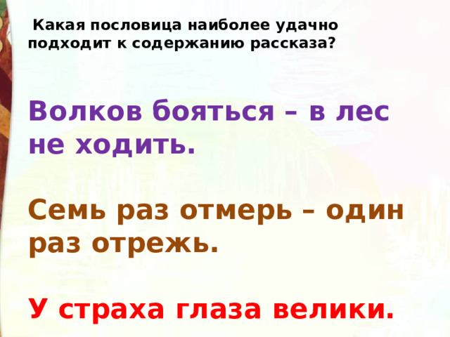   Какая пословица наиболее удачно подходит к содержанию рассказа? Волков бояться – в лес не ходить.   Семь раз отмерь – один раз отрежь.   У страха глаза велики. 