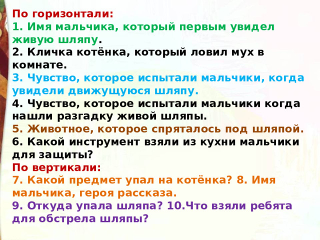 По горизонтали: 1. Имя мальчика, который первым увидел живую шляпу . 2. Кличка котёнка, который ловил мух в комнате. 3. Чувство, которое испытали мальчики, когда увидели движущуюся шляпу. 4. Чувство, которое испытали мальчики когда нашли разгадку живой шляпы. 5. Животное, которое спряталось под шляпой. 6. Какой инструмент взяли из кухни мальчики для защиты?  По вертикали: 7. Какой предмет упал на котёнка? 8. Имя мальчика, героя рассказа. 9. Откуда упала шляпа? 10.Что взяли ребята для обстрела шляпы?   