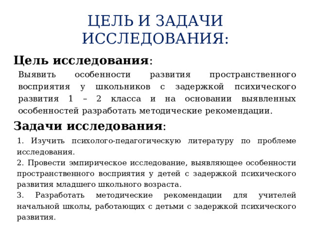 ЦЕЛЬ И ЗАДАЧИ ИССЛЕДОВАНИЯ:  Цель исследования : Выявить особенности развития пространственного восприятия у школьников с задержкой психического развития 1 – 2 класса и на основании выявленных особенностей разработать методические рекомендации. Задачи исследования : 1. Изучить психолого-педагогическую литературу по проблеме исследования. 2. Провести эмпирическое исследование, выявляющее особенности пространственного восприятия у детей с задержкой психического развития младшего школьного возраста. 3. Разработать методические рекомендации для учителей начальной школы, работающих с детьми с задержкой психического развития.  