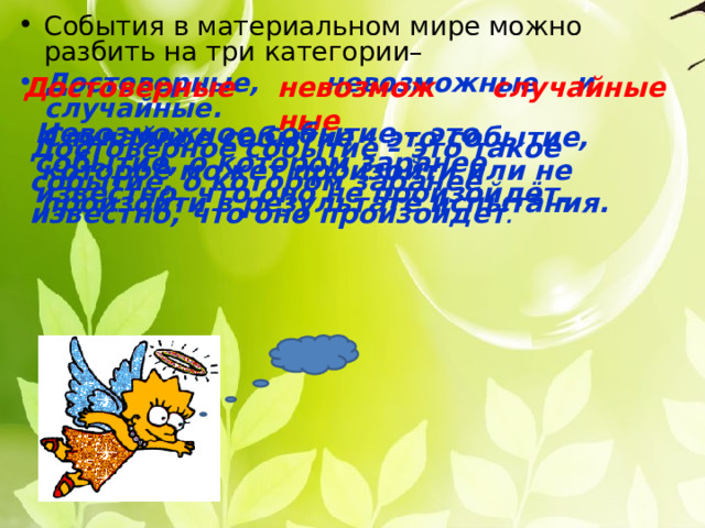 События в материальном мире можно разбить на три категории– Достоверные,  невозможные  и  случайные. Достоверные невозможные случайные Невозможное событие – это событие, о котором  заранее известно, что оно не произойдёт. Случайное событие – это событие, которое может произойти или не произойти в результате испытания. Достоверное событие – это такое событие, о котором заранее известно, что оно произойдет . 