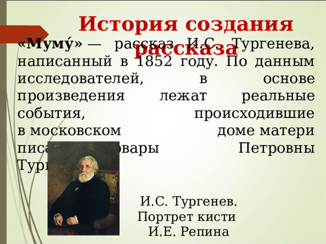  История создания рассказа «Муму́»  — рассказ И.С. Тургенева, написанный в 1852 году. По данным исследователей, в основе произведения лежат реальные события, происходившие в московском доме матери писателя Варвары Петровны Тургеневой. И.С. Тургенев. Портрет кисти И.Е. Репина 