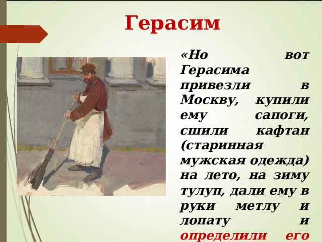  Герасим «Но вот Герасима привезли в Москву, купили ему сапоги, сшили кафтан (старинная мужская одежда) на лето, на зиму тулуп, дали ему в руки метлу и лопату и определили  его дворником ». 
