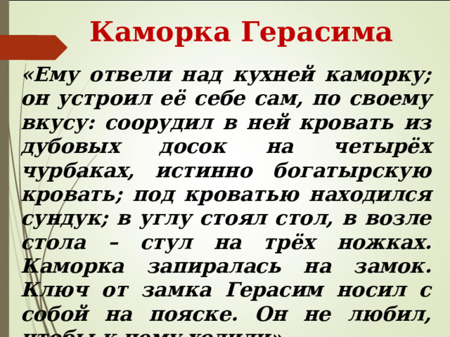 Каморка Герасима «Ему отвели над кухней каморку; он устроил её себе сам, по своему вкусу: соорудил в ней кровать из дубовых досок на четырёх чурбаках, истинно богатырскую кровать; под кроватью находился сундук; в углу стоял стол, в возле стола – стул на трёх ножках. Каморка запиралась на замок. Ключ от замка Герасим носил с собой на пояске. Он не любил, чтобы к нему ходили». 