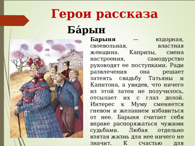  Герои рассказа Ба́рыня Барыня — вздорная, своевольная, властная женщина. Капризы, смена настроения, самодурство руководят ее поступками. Ради развлечения она решает затеять свадьбу Татьяны и Капитона, а увидев, что ничего из этой затеи не получилось, отсылает их с глаз долой. Интерес к Муму сменяется гневом и желанием избавиться от нее. Барыня считает себя вправе распоряжаться чужими судьбами. Любая отдельно взятая жизнь для нее ничего не значит. К счастью для Герасима, она расценила его уход только как неблагодарность и не стала разыскивать беглеца и учинять суд. 