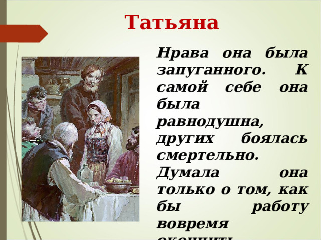  Татьяна Нрава она была запуганного. К самой себе она была равнодушна, других боялась смертельно. Думала она только о том, как бы работу вовремя окончить, никогда ни с кем не говорила, барыню боялась.  