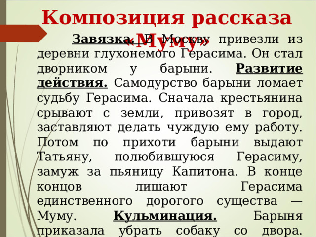  Композиция рассказа «Муму»  Завязка. В Москву привезли из деревни глухонемого Герасима. Он стал дворником у барыни. Развитие действия.  Самодурство барыни ломает судьбу Герасима. Сначала крестьянина срывают с земли, привозят в город, заставляют делать чуждую ему работу. Потом по прихоти барыни выдают Татьяну, полюбившуюся Герасиму, замуж за пьяницу Капитона. В конце концов лишают Герасима единственного дорогого существа — Муму. Кульминация. Барыня приказала убрать собаку со двора. Развязка. Герасим исполнил приказ барыни, утопил в реке Муму и ушел обратно в деревню.  