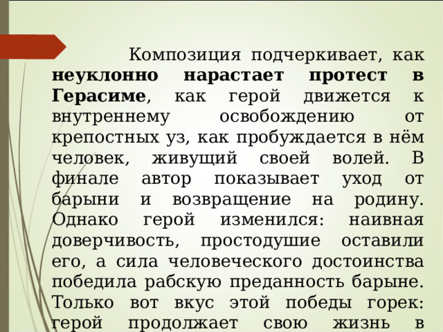  Композиция подчеркивает, как неуклонно нарастает протест в Герасиме , как герой движется к внутреннему освобождению от крепостных уз, как пробуждается в нём человек, живущий своей волей. В финале автор показывает уход от барыни и возвращение на родину. Однако герой изменился: наивная доверчивость, простодушие оставили его, а сила человеческого достоинства победила рабскую преданность барыне. Только вот вкус этой победы горек: герой продолжает свою жизнь в одиночестве — «перестал водиться с женщинами»  и  «ни одной собаки у себя не держит» .  