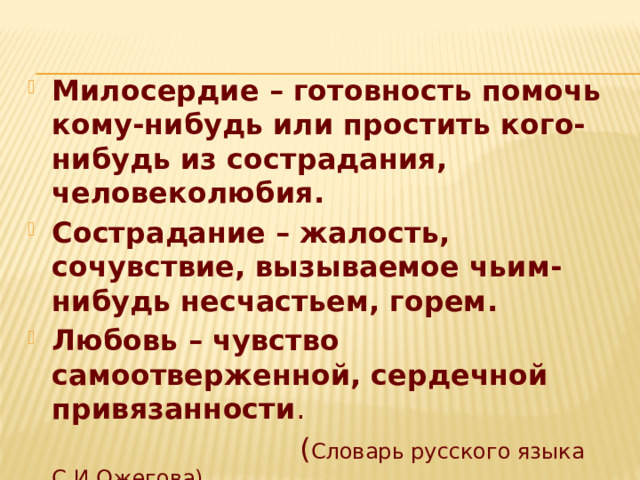 Милосердие – готовность помочь кому-нибудь или простить кого-нибудь из сострадания, человеколюбия. Сострадание – жалость, сочувствие, вызываемое чьим-нибудь несчастьем, горем. Любовь – чувство самоотверженной, сердечной привязанности .  ( Словарь русского языка С.И.Ожегова) 