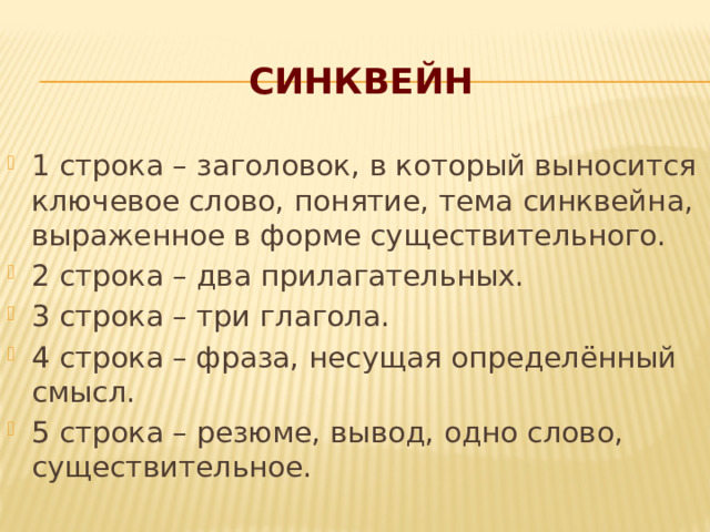 СИНКВЕЙН 1 строка – заголовок, в который выносится ключевое слово, понятие, тема синквейна, выраженное в форме существительного. 2 строка – два прилагательных. 3 строка – три глагола. 4 строка – фраза, несущая определённый смысл. 5 строка – резюме, вывод, одно слово, существительное. 