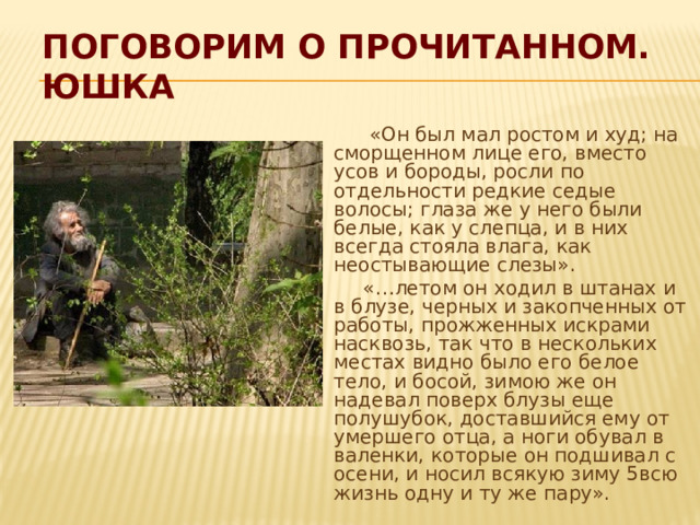 Поговорим о прочитанном.  Юшка  «Он был мал ростом и худ; на сморщенном лице его, вместо усов и бороды, росли по отдельности редкие седые волосы; глаза же у него были белые, как у слепца, и в них всегда стояла влага, как неостывающие слезы».  «…летом он ходил в штанах и в блузе, черных и закопченных от работы, прожженных искрами насквозь, так что в нескольких местах видно было его белое тело, и босой, зимою же он надевал поверх блузы еще полушубок, доставшийся ему от умершего отца, а ноги обувал в валенки, которые он подшивал с осени, и носил всякую зиму 5всю жизнь одну и ту же пару». 