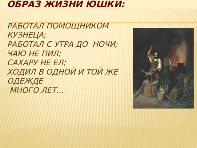 Образ жизни Юшки:   работал помощником кузнеца;  работал с утра до ночи;  чаю не пил;  сахару не ел;  ходил в одной и той же одежде  много лет…   