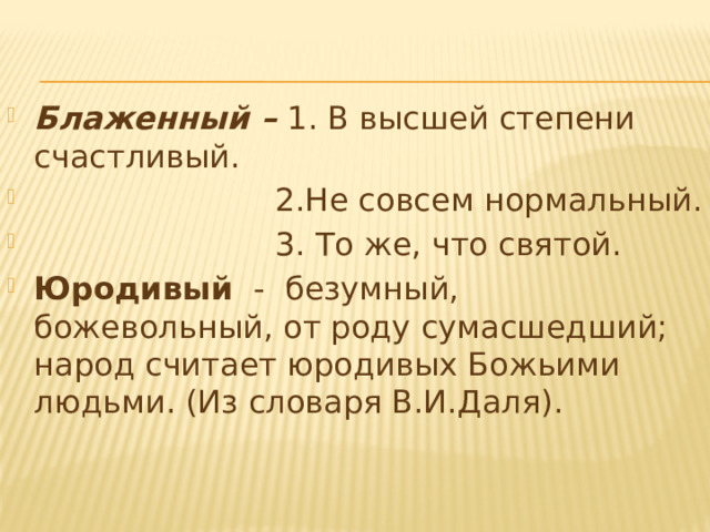  Блаженный – 1. В высшей степени счастливый.  2.Не совсем нормальный.  3. То же, что святой. Юродивый   -  безумный, божевольный, от роду сумасшедший; народ считает юродивых Божьими людьми. (Из словаря В.И.Даля). 