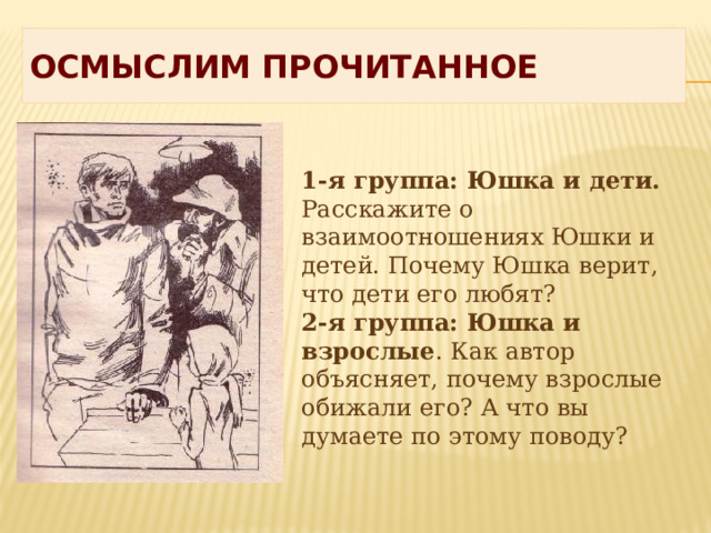 Осмыслим прочитанное 1-я группа: Юшка и дети. Расскажите о взаимоотношениях Юшки и детей. Почему Юшка верит, что дети его любят? 2-я группа: Юшка и взрослые . Как автор объясняет, почему взрослые обижали его? А что вы думаете по этому поводу? 