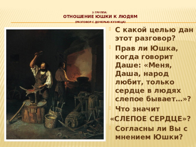 3 группа:  отношение юшки к людям   (разговор с дочерью кузнеца)   С какой целью дан этот разговор? Прав ли Юшка, когда говорит Даше: «Меня, Даша, народ любит, только сердце в людях слепое бывает…»? Что значит «СЛЕПОЕ СЕРДЦЕ»? Согласны ли Вы с мнением Юшки? 