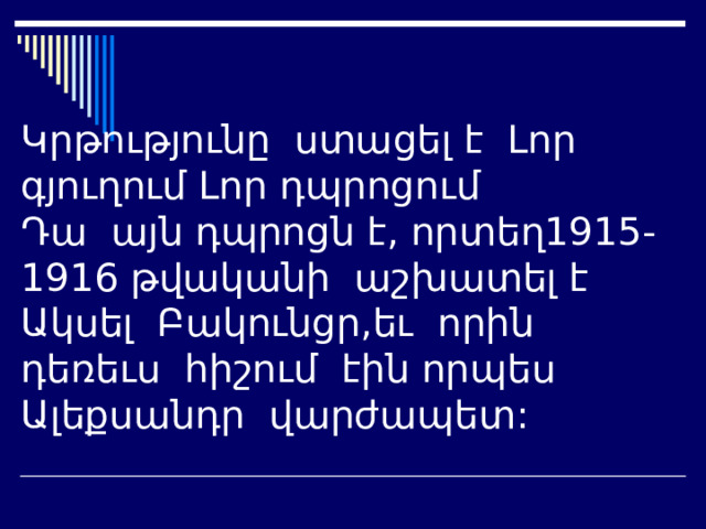 Կրթությունը ստացել է Լոր գյուղում Լոր դպրոցում  Դա այն դպրոցն է, որտեղ1915-1916 թվականի աշխատել է Ակսել Բակունցր,եւ որին դեռեւս հիշում էին որպես Ալեքսանդր վարժապետ: 