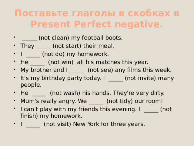 Поставьте глаголы в скобках в Present Perfect negative.   _____ (not clean) my football boots. They _____ (not start) their meal. I  _____ (not do) my homework. He _____  (not win)  all his matches this year. My brother and I _____  (not see) any films this week. It's my birthday party today. I  _____ (not invite) many people. He  _____  (not wash) his hands. They're very dirty. Mum's really angry. We _____  (not tidy) our room! I can't play with my friends this evening. I  _____ (not finish) my homework. I  _____  (not visit) New York for three years. 
