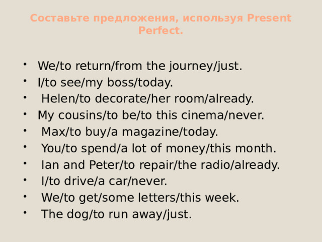 Составьте предложения, используя Present Perfect.   We/to return/from the journey/just. I/to see/my boss/today.   Helen/to decorate/her room/already. My cousins/to be/to this cinema/never.   Max/to buy/а magazine/today.   You/to spend/а lot of money/this month.   Ian and Peter/to repair/the radio/already.   I/to drive/а car/never.   We/to get/some letters/this week.   The dog/to run away/just. 