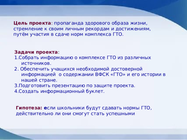 Цель проекта : пропаганда здорового образа жизни, стремление к своим личным рекордам и достижениям, путём участия в сдаче норм комплекса ГТО. Задачи проекта : 1.Собрать информацию о комплексе ГТО из различных источников. 2. Обеспечить учащихся необходимой достоверной информацией  о содержании ВФСК «ГТО» и его истории в нашей стране. 3.Подготовить презентацию по защите проекта. 4.Создать информационный буклет. Гипотеза:  е сли школьники   будут сдавать нормы ГТО, действительно ли они смогут стать успешными 