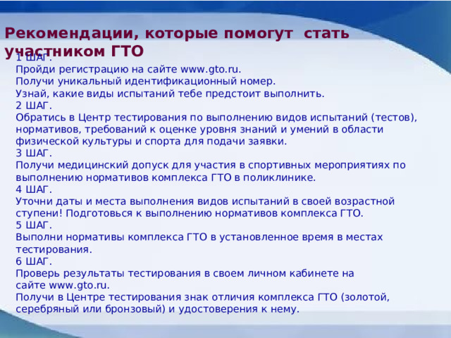 Рекомендации, которые помогут стать участником ГТО  1 ШАГ. Пройди регистрацию на сайте www.gto.ru.  Получи уникальный идентификационный номер.  Узнай, какие виды испытаний тебе предстоит выполнить.  2 ШАГ. Обратись в Центр тестирования по выполнению видов испытаний (тестов), нормативов, требований к оценке уровня знаний и умений в области физической культуры и спорта для подачи заявки. 3 ШАГ. Получи медицинский допуск для участия в спортивных мероприятиях по выполнению нормативов комплекса ГТО в поликлинике. 4 ШАГ. Уточни даты и места выполнения видов испытаний в своей возрастной ступени! Подготовься к выполнению нормативов комплекса ГТО. 5 ШАГ. Выполни нормативы комплекса ГТО в установленное время в местах тестирования.  6 ШАГ. Проверь результаты тестирования в своем личном кабинете на сайте www.gto.ru.   Получи в Центре тестирования знак отличия комплекса ГТО (золотой, серебряный или бронзовый) и удостоверения к нему.  