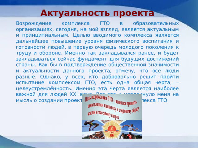 Актуальность проекта  Возрождение комплекса ГТО в образовательных организациях, сегодня, на мой взгляд, является актуальным и принципиальным. Целью вводимого комплекса является дальнейшее повышение уровня физического воспитания и готовности людей, в первую очередь молодого поколения к труду и обороне. Именно так закладывался ранее, и будет закладываться сейчас фундамент для будущих достижений страны. Как бы в подтверждение общественной значимости и актуальности данного проекта, отмечу, что все люди разные. Однако, у всех, кто добровольно решит пройти испытание комплексом ГТО, есть одна общая черта, – целеустремлённость. Именно эта черта является наиболее важной для людей XXI века. Все это и натолкнуло меня на мысль о создании проекта по реализации комплекса ГТО. 