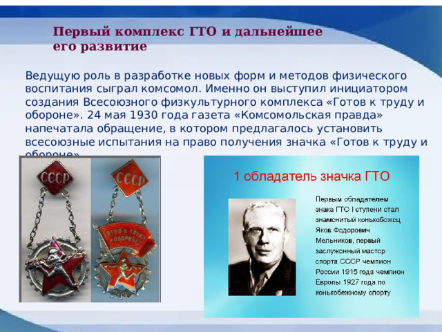 Первый комплекс ГТО и дальнейшее его развитие Ведущую роль в разработке новых форм и методов физического воспитания сыграл комсомол. Именно он выступил инициатором создания Всесоюзного физкультурного комплекса «Готов к труду и обороне». 24 мая 1930 года газета «Комсомольская правда» напечатала обращение, в котором предлагалось установить всесоюзные испытания на право получения значка «Готов к труду и обороне». 