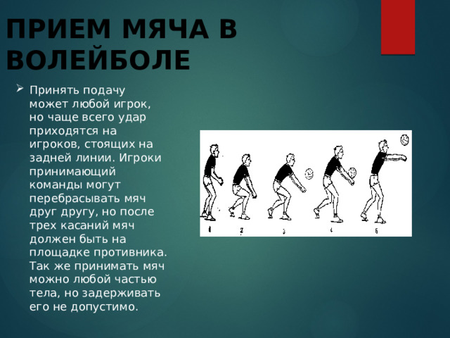 Прием мяча в волейболе Принять подачу может любой игрок, но чаще всего удар приходятся на игроков, стоящих на задней линии. Игроки принимающий команды могут перебрасывать мяч друг другу, но после трех касаний мяч должен быть на площадке противника. Так же принимать мяч можно любой частью тела, но задерживать его не допустимо. 