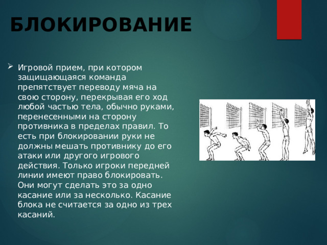Блокирование Игровой прием, при котором защищающаяся команда препятствует переводу мяча на свою сторону, перекрывая его ход любой частью тела, обычно руками, перенесенными на сторону противника в пределах правил. То есть при блокировании руки не должны мешать противнику до его атаки или другого игрового действия. Только игроки передней линии имеют право блокировать. Они могут сделать это за одно касание или за несколько. Касание блока не считается за одно из трех касаний. 