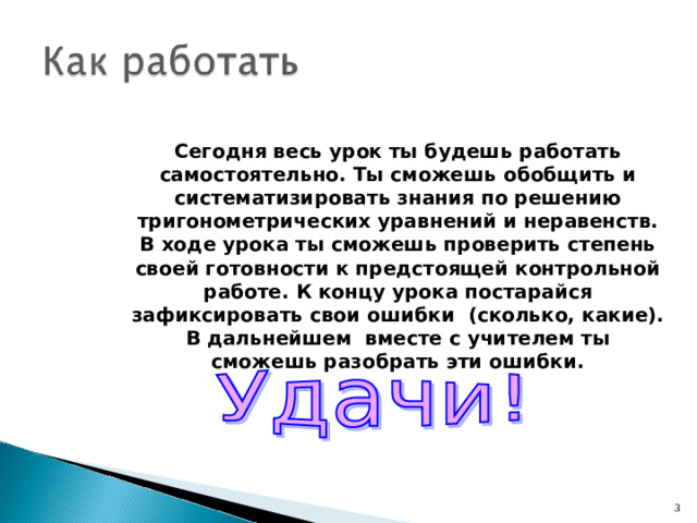 Сегодня весь урок ты будешь работать самостоятельно. Ты сможешь обобщить и систематизировать знания по решению тригонометрических уравнений и неравенств. В ходе урока ты сможешь проверить степень своей готовности к предстоящей контрольной работе. К концу урока постарайся зафиксировать свои ошибки (сколько, какие). В дальнейшем вместе с учителем ты сможешь разобрать эти ошибки.  