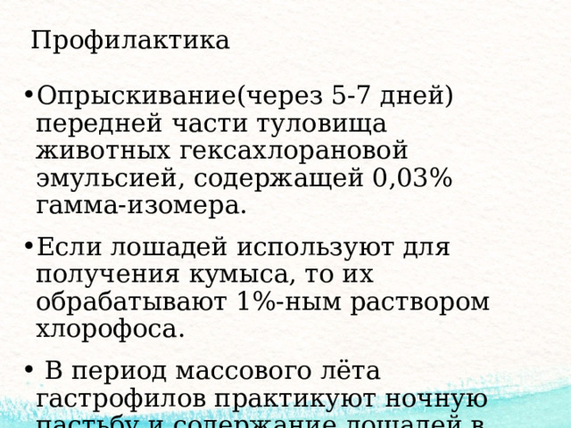 Профилактика Опрыскивание(через 5-7 дней) передней части туловища животных гексахлорановой эмульсией, содержащей 0,03% гамма-изомера. Если лошадей используют для получения кумыса, то их обрабатывают 1%-ным раствором хлорофоса.  В период массового лёта гастрофилов практикуют ночную пастьбу и содержание лошадей в конюшнях в жаркие часы суток. 