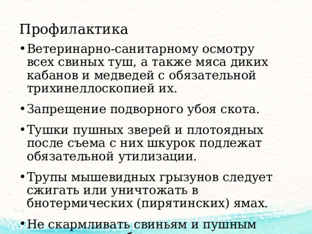 Профилактика Ветеринарно-санитарному осмотру всех свиных туш, а также мяса диких кабанов и медведей с обязательной трихинеллоскопией их. Запрещение подворного убоя скота. Тушки пушных зверей и плотоядных после съема с них шкурок подлежат обязательной утилизации. Трупы мышевидных грызунов следует сжигать или уничтожать в бнотермических (пирятинских) ямах. Не скармливать свиньям и пушным зверям свиные боенские отходы. 