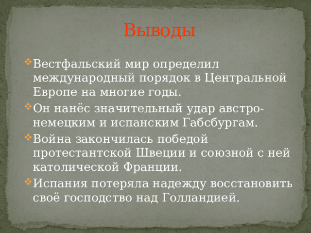 Выводы Вестфальский мир определил международный порядок в Центральной Европе на многие годы. Он нанёс значительный удар австро-немецким и испанским Габсбургам. Война закончилась победой протестантской Швеции и союзной с ней католической Франции. Испания потеряла надежду восстановить своё господство над Голландией. 
