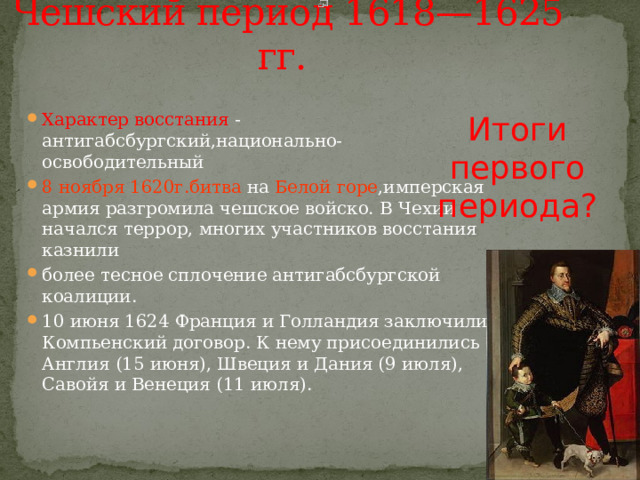 Чешский период 1618—1625 гг.  Итоги первого периода? Характер восстания - антигабсбургский,национально-освободительный 8 ноября 1620г.битва на Белой  горе ,имперская армия разгромила чешское войско. В Чехии начался террор, многих участников восстания казнили более тесное сплочение антигабсбургской коалиции. 10 июня 1624 Франция и Голландия заключили Компьенский договор. К нему присоединились Англия (15 июня), Швеция и Дания (9 июля), Савойя и Венеция (11 июля). 