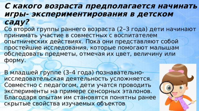 С какого возраста предполагается начинать игры- экспериментирования в детском саду?  Со второй группы раннего возраста (2–3 года) дети начинают принимать участие в совместных с воспитателем опытнических действиях. Пока они представляют собой простейшие исследования, которые помогают малышам обследовать предметы, отмечая их цвет, величину или форму.   В младшей группе (3–4 года) познавательно-  исследовательская деятельность усложняется.  Совместно с педагогом, дети учатся проводить  эксперименты на примере сенсорных эталонов.  Благодаря опытам им становятся понятны ранее  скрытые свойства изучаемых объектов 