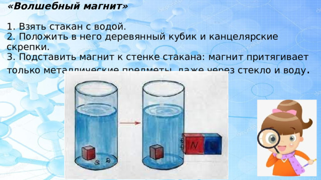 «Волшебный магнит»   1. Взять стакан с водой.  2. Положить в него деревянный кубик и канцелярские скрепки.  3. Подставить магнит к стенке стакана: магнит притягивает только металлические предметы, даже через стекло и воду .     