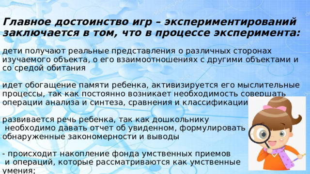   Главное достоинство игр – экспериментирований заключается в том, что в процессе эксперимента:   дети получают реальные представления о различных сторонах изучаемого объекта, о его взаимоотношениях с другими объектами и со средой обитания   идет обогащение памяти ребенка, активизируется его мыслительные процессы, так как постоянно возникает необходимость совершать операции анализа и синтеза, сравнения и классификации   развивается речь ребенка, так как дошкольнику  необходимо давать отчет об увиденном, формулировать обнаруженные закономерности и выводы   - происходит накопление фонда умственных приемов  и операций, которые рассматриваются как умственные  умения; 