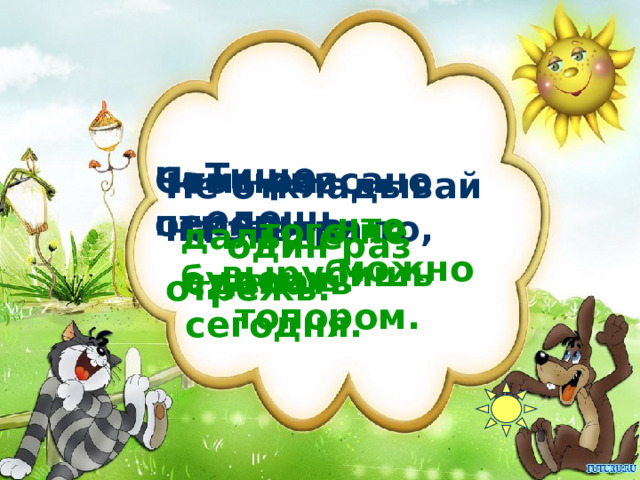 Тише едешь, Семь раз отмерь – Что написано пером,    один раз отрежь. Не откладывай на завтра то, что можно  того не вырубишь топором. дальше будешь. сделать сегодня. 