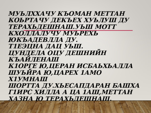  МУЬЛХХАЧУ КЪОМАН МЕТТАН КОЬРТАЧУ ДЕКЪЕХ ХУЬЛУШ ДУ ТЕРАХЬДЕШНАШ.УЬШ МОТТ КХОЛЛАЛУЧУ МУЬРЕХЬ ЮКЪАДЕВЛЛА ДУ.  Т1ЕЭЦНА ДАЦ УЬШ.  ЦУНДЕЛА ОЦУ ДЕШНИЙН КЪАЙЛЕНАШ  К1ОРГЕ Ю,ЦЕРАН ИСБАЬХЬАЛЛА  ШУЬЙРА Ю,ЦАРЕХ 1АМО Х1УМНАШ  ШОРТТА ДУ.ХЬЕСАПДАРАН БАШХА Г1ИРС ХИЛЛА А ЦА 1АШ,МЕТТАН ХАЗНА Ю ТЕРАХЬДЕШНАШ. 