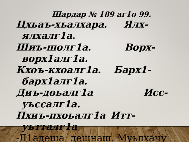  Шардар № 189 аг1о 99. Цхьаъ-хьалхара. Ялх-ялхалг1а. Шиъ-шолг1а.  Ворх-ворх1алг1а. Кхоъ-кхоалг1а.  Барх1-барх1алг1а. Диъ-доьалг1а  Исс-уьссалг1а. Пхиъ-пхоьалг1а  Итт-уьтталг1а -Д1адеша дешнаш. Муьлхачу терахьдешнаша 
