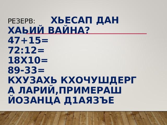  РЕЗЕРВ: ХЬЕСАП ДАН ХАЬИЙ ВАЙНА?  47+15=  72:12=  18Х10=  89-33=  КХУЗАХЬ КХОЧУШДЕРГ А ЛАРИЙ,ПРИМЕРАШ ЙОЗАНЦА Д1АЯЗЪЕ   