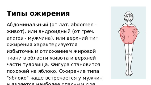 Типы ожирения Абдоминальный (от лат. abdomen - живот), или андроидный (от греч. andros - мужчина), или верхний тип ожирения характеризуется избыточным отложением жировой ткани в области живота и верхней части туловища. Фигура становится похожей на яблоко. Ожирение типа 