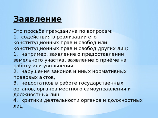 Заявление Это просьба гражданина по вопросам: 1.  содействия в реализации его конституционных прав и свобод или конституционных прав и свобод других лиц: 1.  например, заявление о предоставлении земельного участка, заявление о приёме на работу или увольнении 2.  нарушения законов и иных нормативных правовых актов, 3.  недостатков в работе государственных органов, органов местного самоуправления и должностных лиц 4.  критики деятельности органов и должностных лиц 