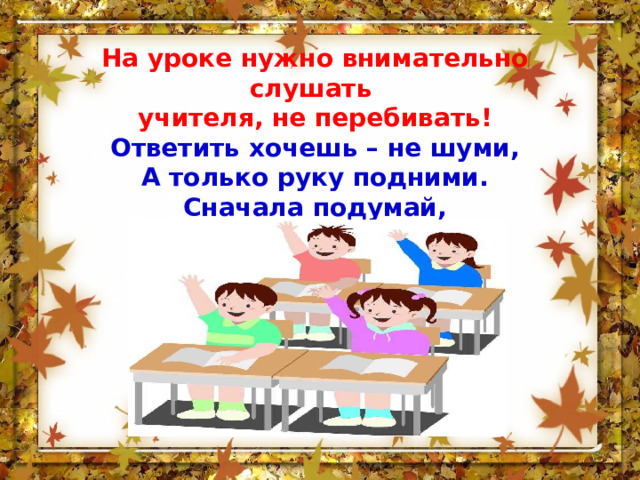 На уроке нужно внимательно слушать учителя, не перебивать! Ответить хочешь – не шуми,  А только руку подними.  Сначала подумай,  Потом отвечай! 