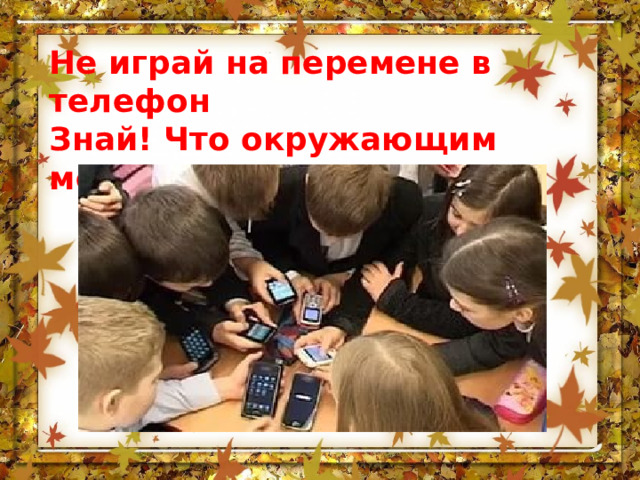 Не играй на перемене в телефон Знай! Что окружающим мешает его звон. 