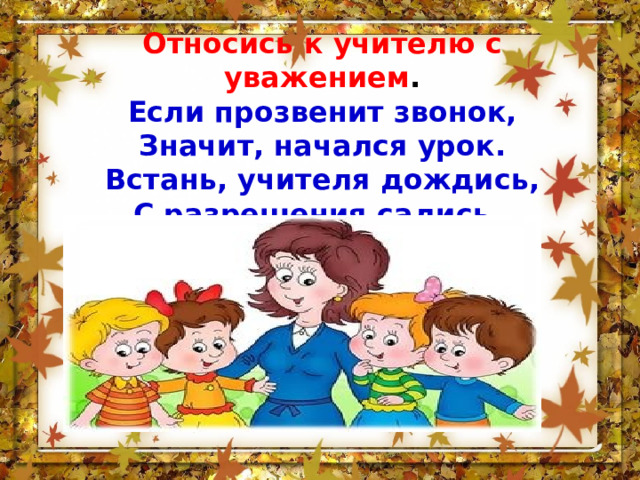 Относись к учителю с уважением . Если прозвенит звонок,  Значит, начался урок.  Встань, учителя дождись,  С разрешения садись. 