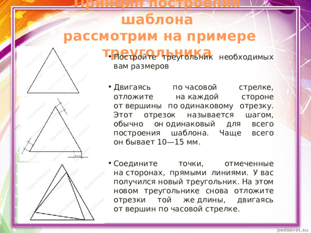 Принцип построения шаблона  рассмотрим на примере треугольника Постройте треугольник необходимых вам размеров Двигаясь по часовой стрелке, отложите на каждой стороне от вершины по одинаковому отрезку. Этот отрезок называется шагом, обычно он одинаковый для всего построения шаблона. Чаще всего он бывает 10—15 мм. Соедините точки, отмеченные на сторонах, прямыми линиями. У вас получился новый треугольник. На этом новом треугольнике снова отложите отрезки той же длины, двигаясь от вершин по часовой стрелке. 