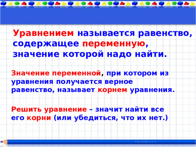 Уравнением  называется равенство, содержащее переменную , значение которой надо найти. Значение переменной , при котором из уравнения получается верное равенство, называет корнем уравнения.  Решить уравнение – значит найти все его корни (или убедиться, что их нет.) 