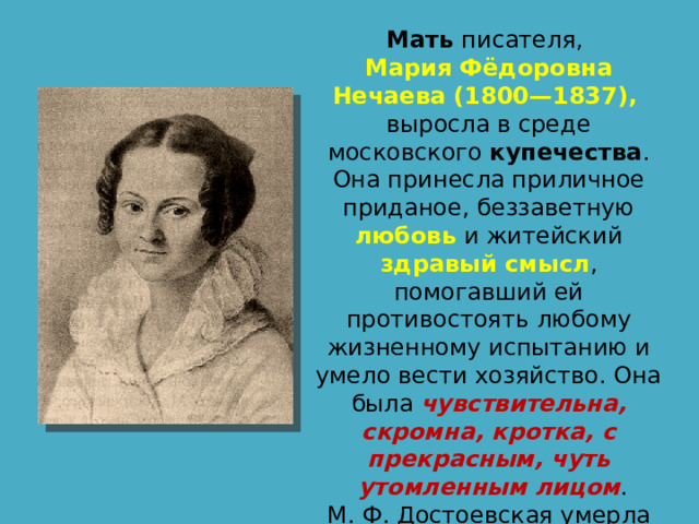 Мать писателя, Мария Фёдоровна Нечаева (1800—1837), выросла в среде московского купечества . Она принесла приличное приданое, беззаветную любовь и житейский здравый смысл , помогавший ей противостоять любому жизненному испытанию и умело вести хозяйство. Она была чувствительна, скромна, кротка, с прекрасным, чуть  утомленным лицом . М. Ф. Достоевская умерла от чахотки. Ей было 37 лет. 