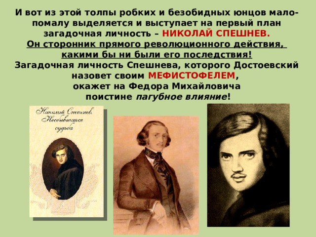 И вот из этой толпы робких и безобидных юнцов мало-помалу выделяется и выступает на первый план загадочная личность – НИКОЛАЙ СПЕШНЕВ. Он сторонник прямого революционного действия, какими бы ни были его последствия! Загадочная личность Спешнева, которого Достоевский назовет своим МЕФИСТОФЕЛЕМ , окажет на Федора Михайловича  поистине пагубное влияние ! 