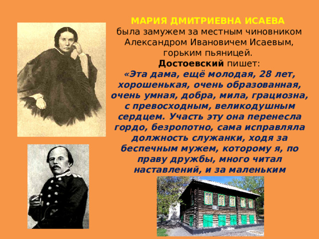 МАРИЯ ДМИТРИЕВНА ИСАЕВА была замужем за местным чиновником Александром Ивановичем Исаевым, горьким пьяницей.   Достоевский пишет: «Эта дама, ещё молодая, 28 лет, хорошенькая, очень образованная, очень умная, добра, мила, грациозна, с превосходным, великодушным сердцем. Участь эту она перенесла гордо, безропотно, сама исправляла должность служанки, ходя за беспечным мужем, которому я, по праву дружбы, много читал наставлений, и за маленьким сыном…» 